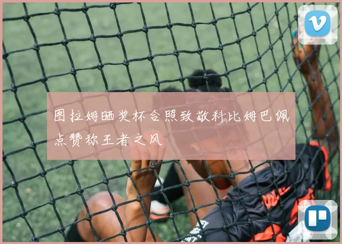 图拉姆晒奖杯合照致敬科比姆巴佩点赞称王者之风