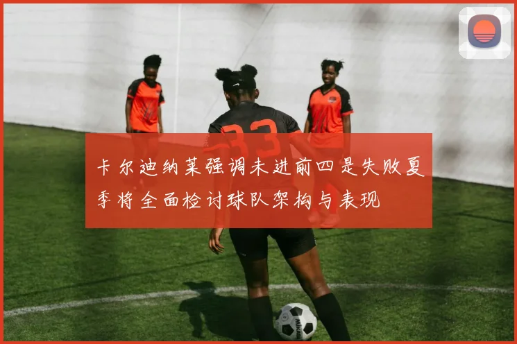 卡尔迪纳莱强调未进前四是失败夏季将全面检讨球队架构与表现