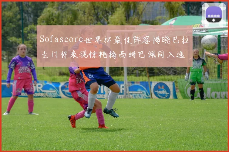 Sofascore世界杯最佳阵容揭晓巴拉圭门将表现惊艳梅西姆巴佩同入选