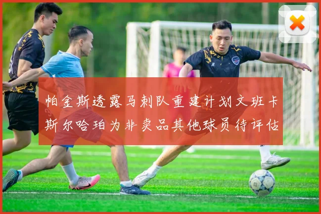 帕金斯透露马刺队重建计划文班卡斯尔哈珀为非卖品其他球员待评估