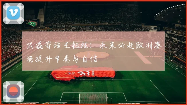 武磊寄语王钰栋：未来必赴欧洲赛场提升节奏与自信
