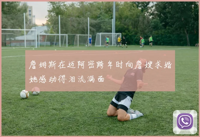 詹姆斯在迈阿密跨年时向詹嫂求婚她感动得泪流满面