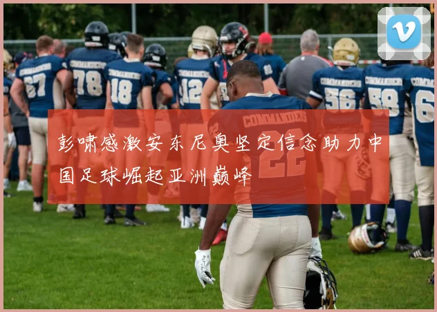 彭啸感激安东尼奥坚定信念助力中国足球崛起亚洲巅峰