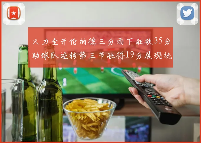 火力全开伦纳德三分雨下狂砍35分助球队逆转第三节独得19分展现统治力