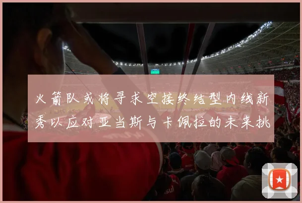 火箭队或将寻求空接终结型内线新秀以应对亚当斯与卡佩拉的未来挑战
