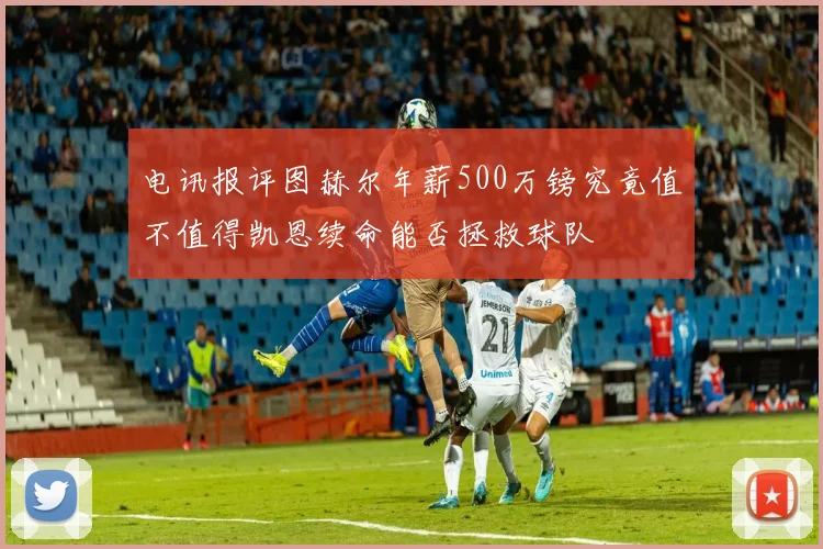 电讯报评图赫尔年薪500万镑究竟值不值得凯恩续命能否拯救球队