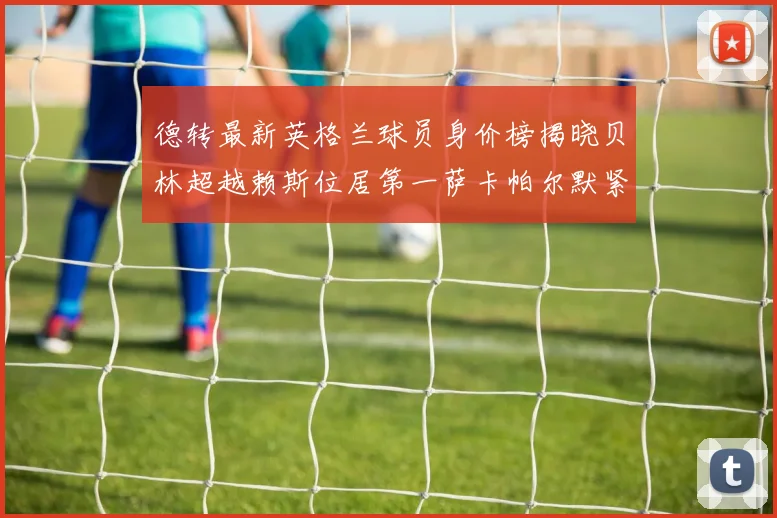 德转最新英格兰球员身价榜揭晓贝林超越赖斯位居第一萨卡帕尔默紧随其后