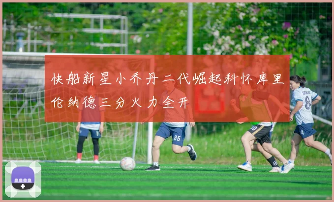 快船新星小乔丹二代崛起科怀库里伦纳德三分火力全开