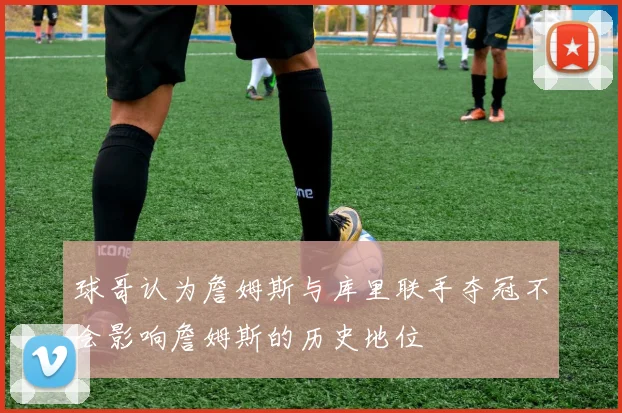 球哥认为詹姆斯与库里联手夺冠不会影响詹姆斯的历史地位