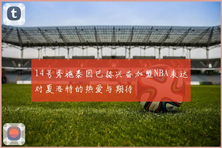 14号秀施泰因巴赫兴奋加盟NBA表达对夏洛特的热爱与期待