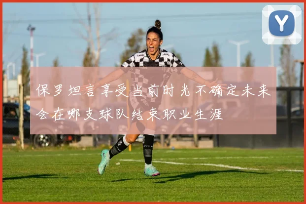 保罗坦言享受当前时光不确定未来会在哪支球队结束职业生涯
