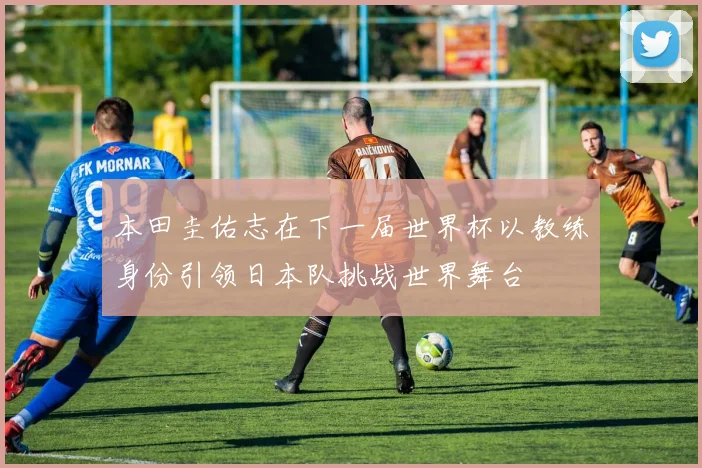 本田圭佑志在下一届世界杯以教练身份引领日本队挑战世界舞台