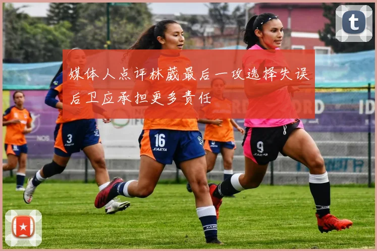 媒体人点评林葳最后一攻选择失误后卫应承担更多责任