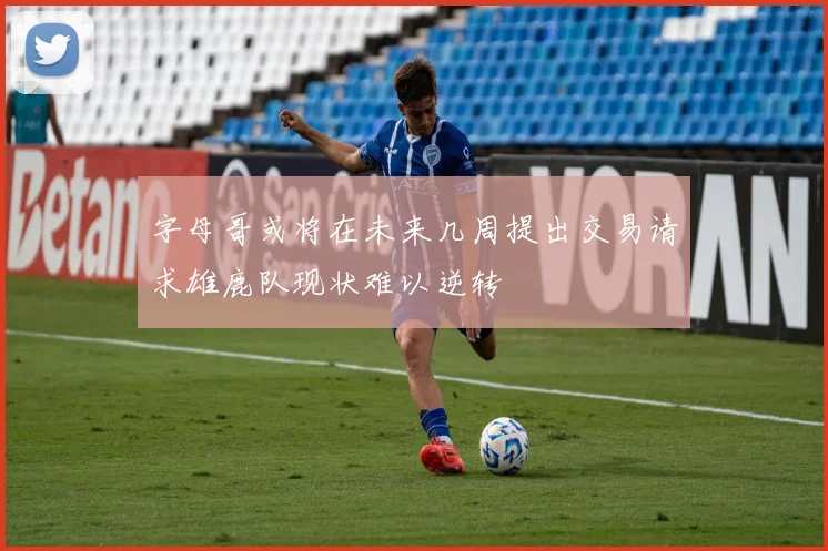 字母哥或将在未来几周提出交易请求雄鹿队现状难以逆转