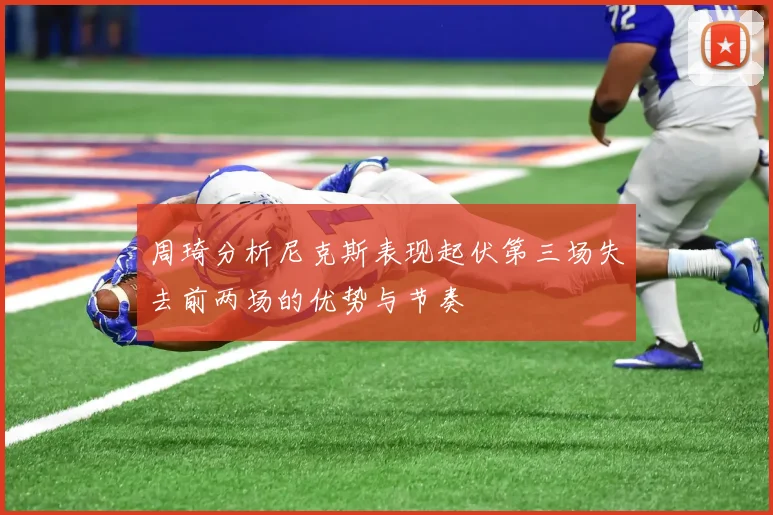 周琦分析尼克斯表现起伏第三场失去前两场的优势与节奏