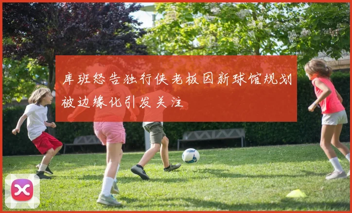 库班怒告独行侠老板因新球馆规划被边缘化引发关注
