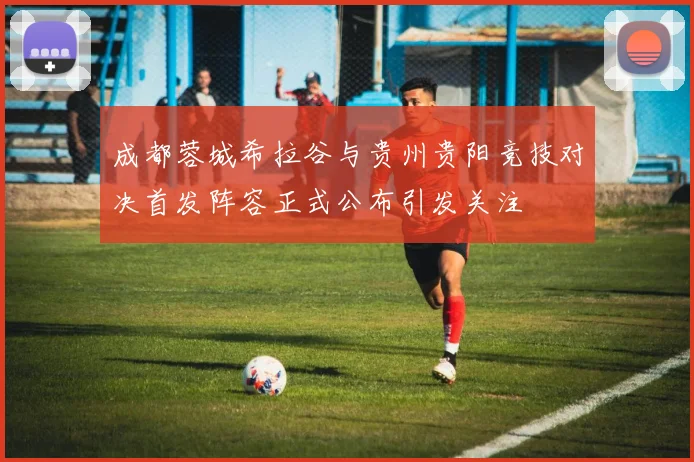 成都蓉城希拉谷与贵州贵阳竞技对决首发阵容正式公布引发关注