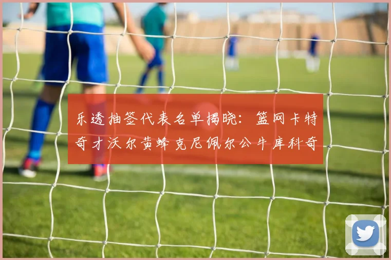乐透抽签代表名单揭晓：篮网卡特奇才沃尔黄蜂克尼佩尔公牛库科奇齐聚一堂