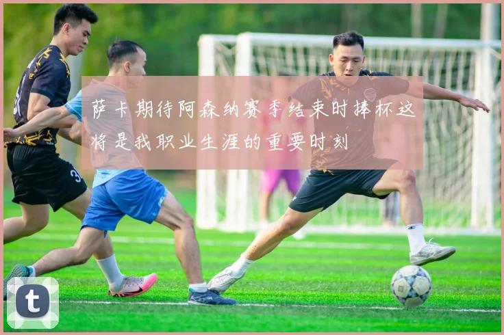 萨卡期待阿森纳赛季结束时捧杯这将是我职业生涯的重要时刻