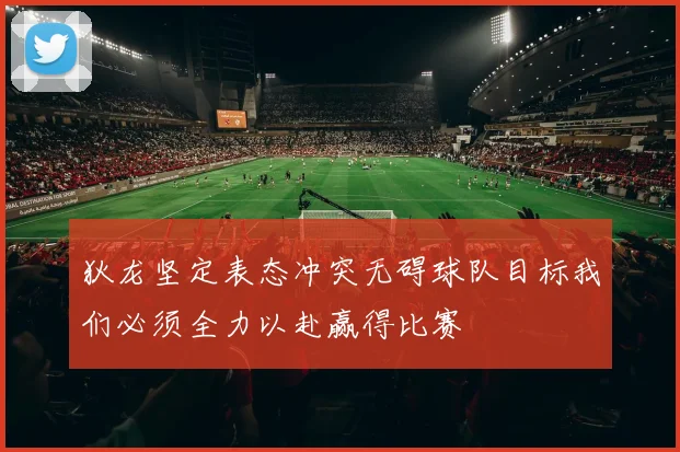 狄龙坚定表态冲突无碍球队目标我们必须全力以赴赢得比赛