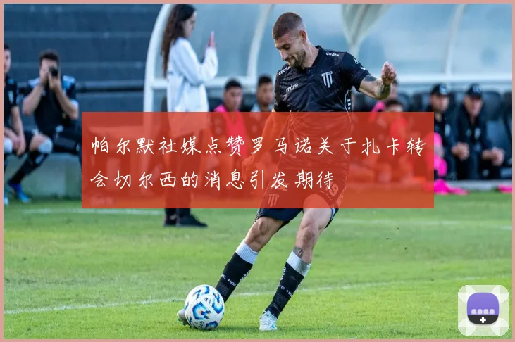 帕尔默社媒点赞罗马诺关于扎卡转会切尔西的消息引发期待