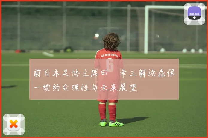 前日本足协主席田嶋幸三解读森保一续约合理性与未来展望