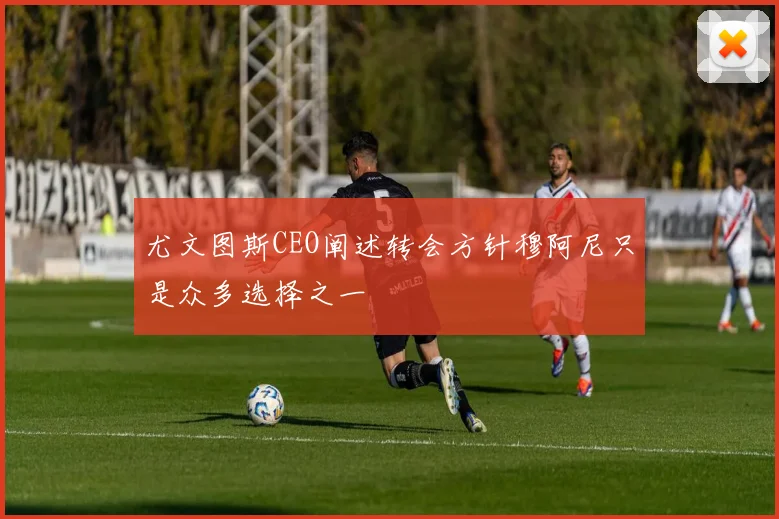 尤文图斯CEO阐述转会方针穆阿尼只是众多选择之一