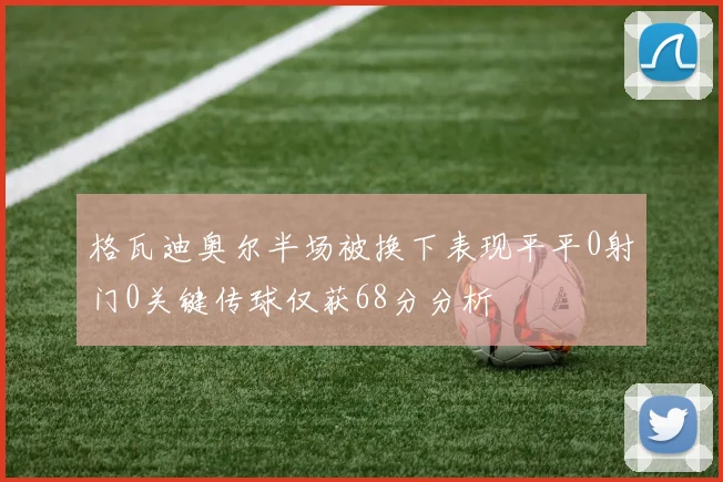 格瓦迪奥尔半场被换下表现平平0射门0关键传球仅获68分分析